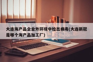 大连海产品企业外环境中检出病毒(大连新冠是哪个海产品加工厂)