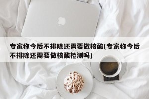 专家称今后不排除还需要做核酸(专家称今后不排除还需要做核酸检测吗)