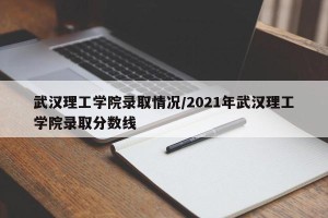 武汉理工学院录取情况/2021年武汉理工学院录取分数线