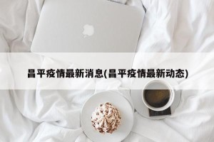 昌平疫情最新消息(昌平疫情最新动态)