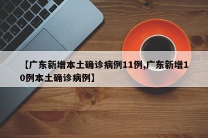 【广东新增本土确诊病例11例,广东新增10例本土确诊病例】