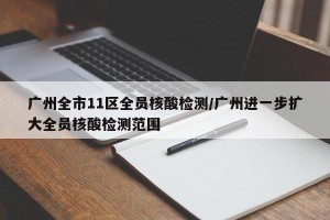 广州全市11区全员核酸检测/广州进一步扩大全员核酸检测范围