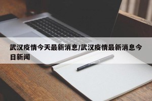 武汉疫情今天最新消息/武汉疫情最新消息今日新闻