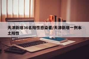 天津新增36名阳性感染者/天津新增一例本土阳性