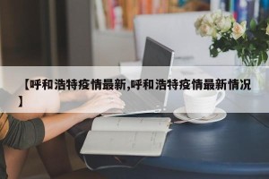 【呼和浩特疫情最新,呼和浩特疫情最新情况】
