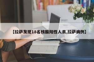 【拉萨发现18名核酸阳性人员,拉萨病例】