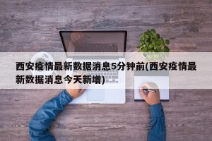 西安疫情最新数据消息5分钟前(西安疫情最新数据消息今天新增)