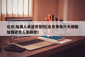 北京:加强人员进京管控(北京发布六大措施加强进京人员防控)