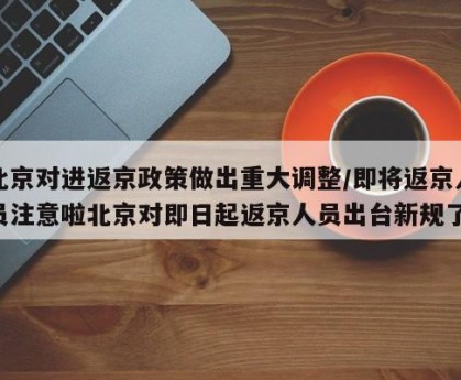 北京对进返京政策做出重大调整/即将返京人员注意啦北京对即日起返京人员出台新规了