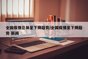全国疫情总体呈下降趋势/全国疫情呈下降趋势 新闻