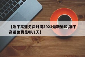 【端午高速免费时间2021最新通知,端午高速免费是哪几天】