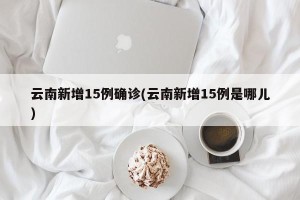 云南新增15例确诊(云南新增15例是哪儿)