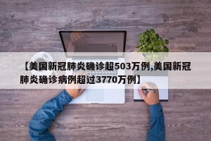 【美国新冠肺炎确诊超503万例,美国新冠肺炎确诊病例超过3770万例】