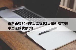山东新增75例本土无症状(山东新增75例本土无症状病例)