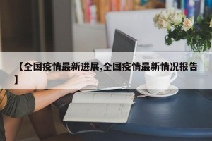 【全国疫情最新进展,全国疫情最新情况报告】