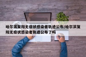 哈尔滨复阳无症状感染者轨迹公布/哈尔滨复阳无症状感染者轨迹公布了吗