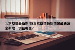 北京疫情最新新增/北京疫情最新情况最新消息新增一例在哪里?