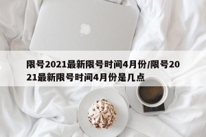 限号2021最新限号时间4月份/限号2021最新限号时间4月份是几点