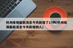 杭州疫情最新消息今天新增了15例(杭州疫情最新消息今天新增四人)