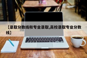 【录取分数线和专业录取,高校录取专业分数线】