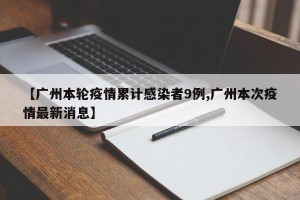 【广州本轮疫情累计感染者9例,广州本次疫情最新消息】