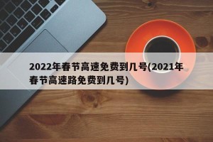 2022年春节高速免费到几号(2021年春节高速路免费到几号)