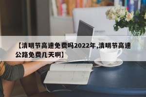 【清明节高速免费吗2022年,清明节高速公路免费几天啊】