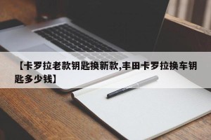 【卡罗拉老款钥匙换新款,丰田卡罗拉换车钥匙多少钱】