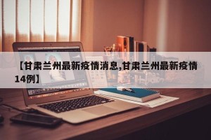 【甘肃兰州最新疫情消息,甘肃兰州最新疫情14例】