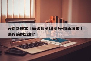 云南新增本土确诊病例10例/云南新增本土确诊病例12例?
