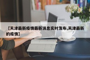 【天津最新疫情最新消息实时发布,天津最新的疫情】
