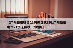 【广州新增确诊21例无症状8例,广州新增确诊21例无症状8例病例】