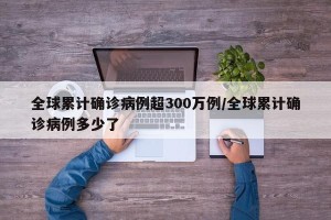 全球累计确诊病例超300万例/全球累计确诊病例多少了