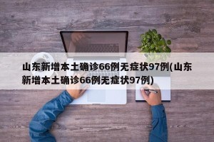 山东新增本土确诊66例无症状97例(山东新增本土确诊66例无症状97例)