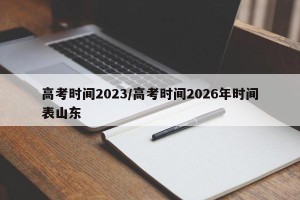 高考时间2023/高考时间2026年时间表山东
