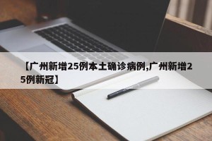 【广州新增25例本土确诊病例,广州新增25例新冠】