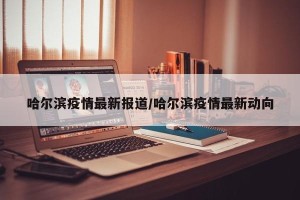 哈尔滨疫情最新报道/哈尔滨疫情最新动向