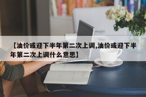 【油价或迎下半年第二次上调,油价或迎下半年第二次上调什么意思】