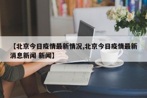 【北京今日疫情最新情况,北京今日疫情最新消息新闻 新闻】