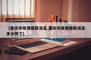 【重庆市疫情最新消息,重庆市疫情最新消息多少例了】