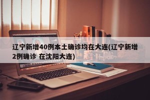 辽宁新增40例本土确诊均在大连(辽宁新增2例确诊 在沈阳大连)