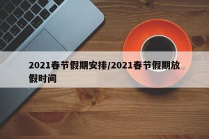 2021春节假期安排/2021春节假期放假时间