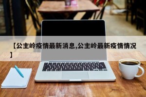 【公主岭疫情最新消息,公主岭最新疫情情况】