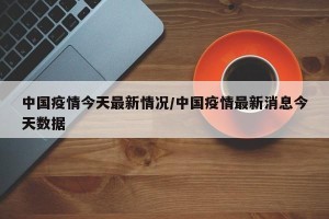 中国疫情今天最新情况/中国疫情最新消息今天数据