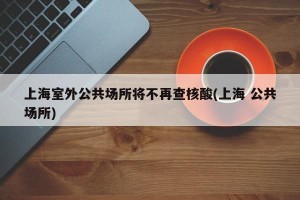 上海室外公共场所将不再查核酸(上海 公共场所)