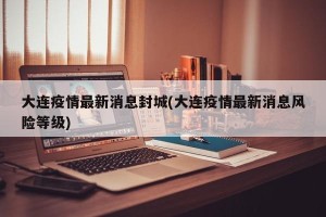 大连疫情最新消息封城(大连疫情最新消息风险等级)