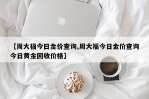 【周大福今日金价查询,周大福今日金价查询今日黄金回收价格】