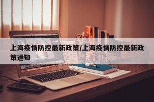 上海疫情防控最新政策/上海疫情防控最新政策通知