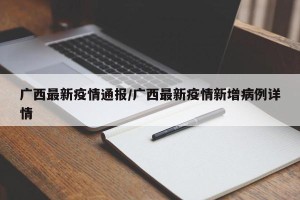 广西最新疫情通报/广西最新疫情新增病例详情