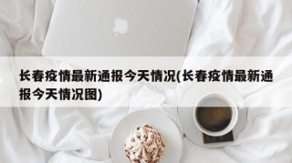 长春疫情最新通报今天情况(长春疫情最新通报今天情况图)